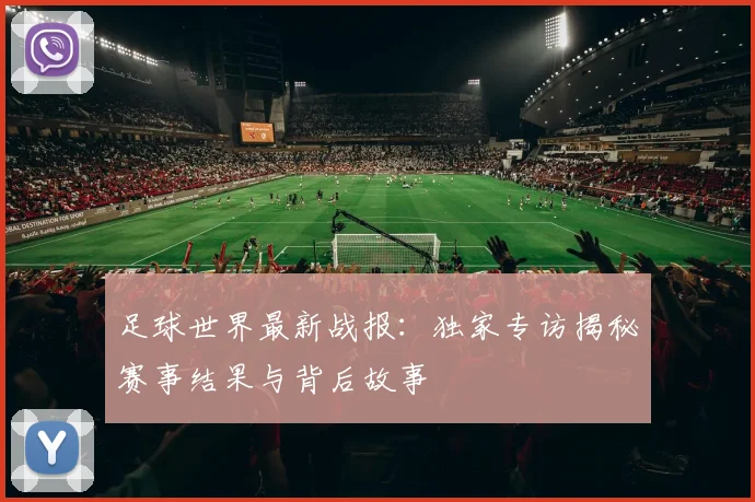 足球世界最新战报:独家专访揭秘赛事结果与背后故事