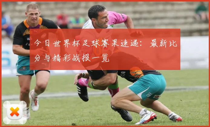 今日世界杯足球赛果速递:最新比分与精彩战报一览