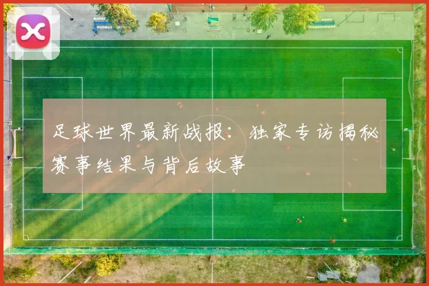 足球世界最新战报:独家专访揭秘赛事结果与背后故事