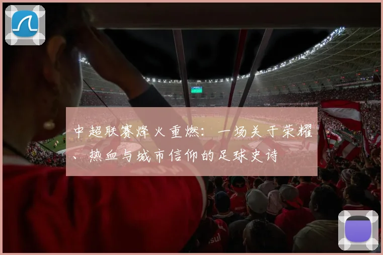 中超联赛烽火重燃：一场关于荣耀、热血与城市信仰的足球史诗