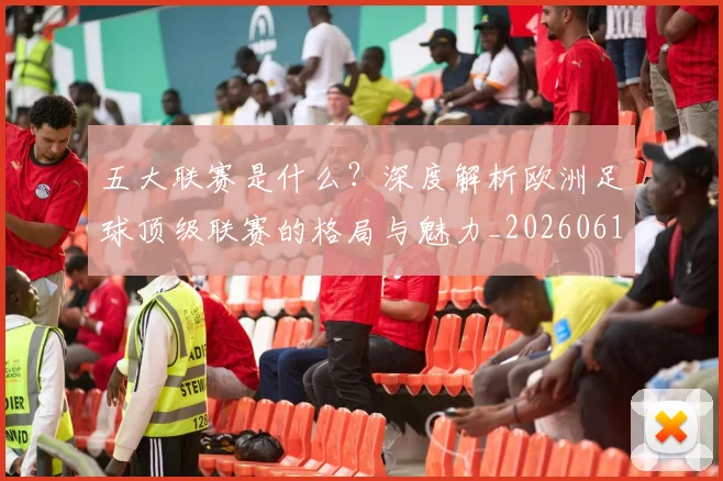 五大联赛是什么?深度解析欧洲足球顶级联赛的格局与魅力_20260611141711
