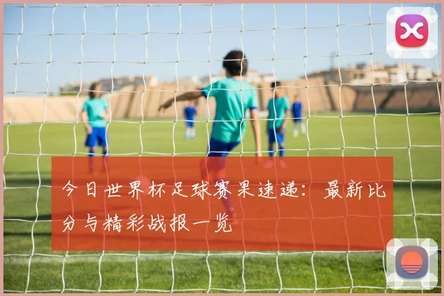 今日世界杯足球赛果速递:最新比分与精彩战报一览