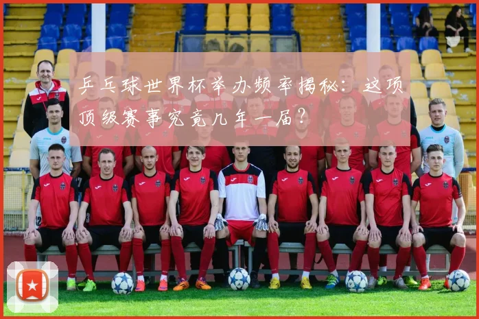 乒乓球世界杯举办频率揭秘:这项顶级赛事究竟几年一届?